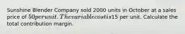 Sunshine Blender Company sold 2000 units in October at a sales price of 50 per unit. The variable cost is15 per unit. Calculate the total contribution margin.