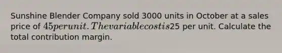 Sunshine Blender Company sold 3000 units in October at a sales price of 45 per unit. The variable cost is25 per unit. Calculate the total contribution margin.