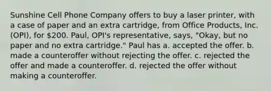 Sunshine Cell Phone Company offers to buy a laser printer, with a case of paper and an extra cartridge, from Office Products, Inc. (OPI), for 200. Paul, OPI's representative, says, "Okay, but no paper and no extra cartridge." Paul has a. accepted the offer. b. made a counteroffer without rejecting the offer. c. rejected the offer and made a counteroffer. d. rejected the offer without making a counteroffer.