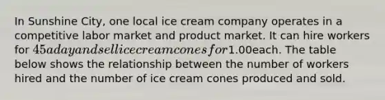 In Sunshine City, one local ice cream company operates in a competitive labor market and product market. It can hire workers for 45 a day and sell ice cream cones for1.00each. The table below shows the relationship between the number of workers hired and the number of ice cream cones produced and sold.