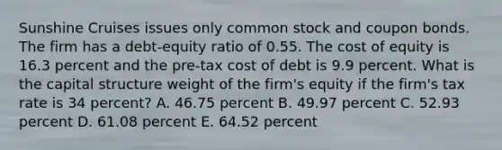 Sunshine Cruises issues only common stock and coupon bonds. The firm has a debt-equity ratio of 0.55. The cost of equity is 16.3 percent and the pre-tax cost of debt is 9.9 percent. What is the capital structure weight of the firm's equity if the firm's tax rate is 34 percent? A. 46.75 percent B. 49.97 percent C. 52.93 percent D. 61.08 percent E. 64.52 percent