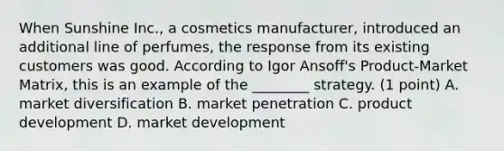 When Sunshine Inc., a cosmetics manufacturer, introduced an additional line of perfumes, the response from its existing customers was good. According to Igor Ansoff's Product-Market Matrix, this is an example of the ________ strategy. (1 point) A. market diversification B. market penetration C. product development D. market development