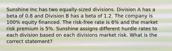 Sunshine Inc has two equally-sized divisions. Division A has a beta of 0.8 and Division B has a beta of 1.2. The company is 100% equity financed. The risk-free rate is 6% and the market risk premium is 5%. Sunshine assigns different hurdle rates to each division based on each divisions market risk. What is the correct statement?