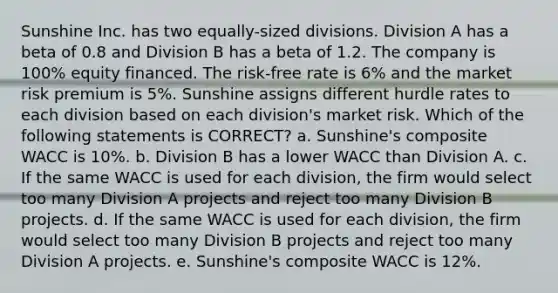 Sunshine Inc. has two equally-sized divisions. Division A has a beta of 0.8 and Division B has a beta of 1.2. The company is 100% equity financed. The risk-free rate is 6% and the market risk premium is 5%. Sunshine assigns different hurdle rates to each division based on each division's market risk. Which of the following statements is CORRECT? a. Sunshine's composite WACC is 10%. b. Division B has a lower WACC than Division A. c. If the same WACC is used for each division, the firm would select too many Division A projects and reject too many Division B projects. d. If the same WACC is used for each division, the firm would select too many Division B projects and reject too many Division A projects. e. Sunshine's composite WACC is 12%.