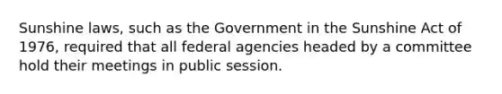 Sunshine laws, such as the Government in the Sunshine Act of 1976, required that all federal agencies headed by a committee hold their meetings in public session.