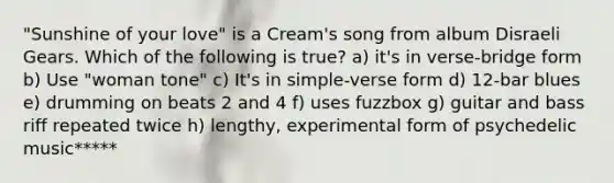 "Sunshine of your love" is a Cream's song from album Disraeli Gears. Which of the following is true? a) it's in verse-bridge form b) Use "woman tone" c) It's in simple-verse form d) 12-bar blues e) drumming on beats 2 and 4 f) uses fuzzbox g) guitar and bass riff repeated twice h) lengthy, experimental form of psychedelic music*****