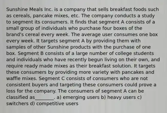 Sunshine Meals Inc. is a company that sells breakfast foods such as cereals, pancake mixes, etc. The company conducts a study to segment its consumers. It finds that segment A consists of a small group of individuals who purchase four boxes of the brand's cereal every week. The average user consumes one box every week. It targets segment A by providing them with samples of other Sunshine products with the purchase of one box. Segment B consists of a large number of college students and individuals who have recently begun living on their own, and require ready made mixes as their breakfast solution. It targets these consumers by providing more variety with pancakes and waffle mixes. Segment C consists of consumers who are not consistent buyers and targeting these consumers could prove a loss for the company. The consumers of segment A can be classified as________. a) emerging users b) heavy users c) switchers d) competitive users