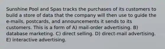 Sunshine Pool and Spas tracks the purchases of its customers to build a store of data that the company will then use to guide the e-mails, postcards, and announcements it sends to its customers. This is a form of A) mail-order advertising. B) database marketing. C) direct selling. D) direct-mail advertising. E) interactive advertising.