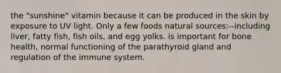 the "sunshine" vitamin because it can be produced in the skin by exposure to UV light. Only a few foods natural sources:--including liver, fatty fish, fish oils, and egg yolks. is important for bone health, normal functioning of the parathyroid gland and regulation of the immune system.