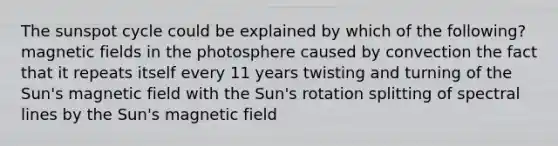 The sunspot cycle could be explained by which of the following? magnetic fields in the photosphere caused by convection the fact that it repeats itself every 11 years twisting and turning of the Sun's magnetic field with the Sun's rotation splitting of spectral lines by the Sun's magnetic field