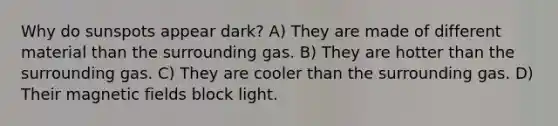 Why do sunspots appear dark? A) They are made of different material than the surrounding gas. B) They are hotter than the surrounding gas. C) They are cooler than the surrounding gas. D) Their magnetic fields block light.