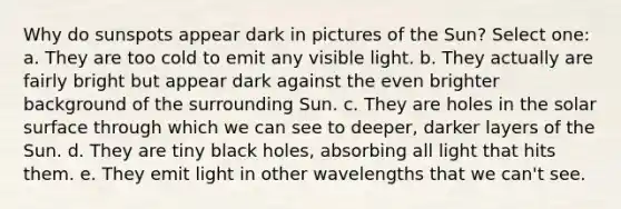 Why do sunspots appear dark in pictures of the Sun? Select one: a. They are too cold to emit any visible light. b. They actually are fairly bright but appear dark against the even brighter background of the surrounding Sun. c. They are holes in the solar surface through which we can see to deeper, darker layers of the Sun. d. They are tiny black holes, absorbing all light that hits them. e. They emit light in other wavelengths that we can't see.