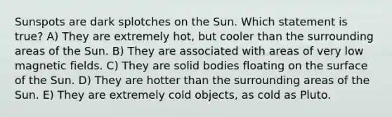 Sunspots are dark splotches on the Sun. Which statement is true? A) They are extremely hot, but cooler than the surrounding areas of the Sun. B) They are associated with areas of very low magnetic fields. C) They are solid bodies floating on the surface of the Sun. D) They are hotter than the surrounding areas of the Sun. E) They are extremely cold objects, as cold as Pluto.