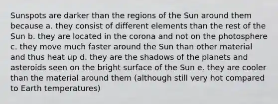 Sunspots are darker than the regions of the Sun around them because a. they consist of different elements than the rest of the Sun b. they are located in the corona and not on the photosphere c. they move much faster around the Sun than other material and thus heat up d. they are the shadows of the planets and asteroids seen on the bright surface of the Sun e. they are cooler than the material around them (although still very hot compared to Earth temperatures)