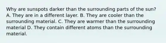 Why are sunspots darker than the surrounding parts of the sun? A. They are in a different layer. B. They are cooler than the surrounding material. C. They are warmer than the surrounding material D. They contain different atoms than the surrounding material.