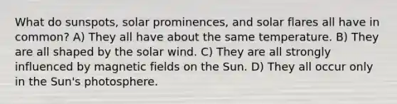 What do sunspots, solar prominences, and solar flares all have in common? A) They all have about the same temperature. B) They are all shaped by the solar wind. C) They are all strongly influenced by magnetic fields on the Sun. D) They all occur only in the Sun's photosphere.