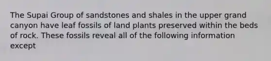 The Supai Group of sandstones and shales in the upper grand canyon have leaf fossils of land plants preserved within the beds of rock. These fossils reveal all of the following information except