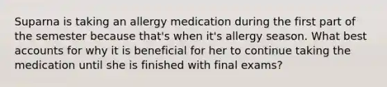 Suparna is taking an allergy medication during the first part of the semester because that's when it's allergy season. What best accounts for why it is beneficial for her to continue taking the medication until she is finished with final exams?