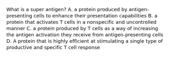 What is a super antigen? A. a protein produced by antigen-presenting cells to enhance their presentation capabilities B. a protein that activates T cells in a nonspecific and uncontrolled manner C. a protein produced by T cells as a way of increasing the antigen activation they receive from antigen-presenting cells D. A protein that is highly efficient at stimulating a single type of productive and specific T cell response