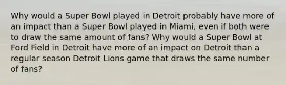 Why would a Super Bowl played in Detroit probably have more of an impact than a Super Bowl played in Miami, even if both were to draw the same amount of fans? Why would a Super Bowl at Ford Field in Detroit have more of an impact on Detroit than a regular season Detroit Lions game that draws the same number of fans?