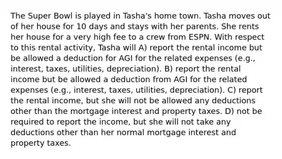 The Super Bowl is played in Tasha's home town. Tasha moves out of her house for 10 days and stays with her parents. She rents her house for a very high fee to a crew from ESPN. With respect to this rental activity, Tasha will A) report the rental income but be allowed a deduction for AGI for the related expenses (e.g., interest, taxes, utilities, depreciation). B) report the rental income but be allowed a deduction from AGI for the related expenses (e.g., interest, taxes, utilities, depreciation). C) report the rental income, but she will not be allowed any deductions other than the mortgage interest and property taxes. D) not be required to report the income, but she will not take any deductions other than her normal mortgage interest and property taxes.