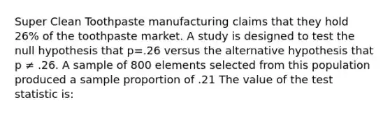 Super Clean Toothpaste manufacturing claims that they hold 26% of the toothpaste market. A study is designed to test the null hypothesis that p=.26 versus the alternative hypothesis that p ≠ .26. A sample of 800 elements selected from this population produced a sample proportion of .21 The value of the test statistic is: