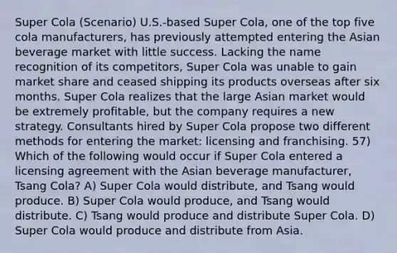 Super Cola (Scenario) U.S.-based Super Cola, one of the top five cola manufacturers, has previously attempted entering the Asian beverage market with little success. Lacking the name recognition of its competitors, Super Cola was unable to gain market share and ceased shipping its products overseas after six months. Super Cola realizes that the large Asian market would be extremely profitable, but the company requires a new strategy. Consultants hired by Super Cola propose two different methods for entering the market: licensing and franchising. 57) Which of the following would occur if Super Cola entered a licensing agreement with the Asian beverage manufacturer, Tsang Cola? A) Super Cola would distribute, and Tsang would produce. B) Super Cola would produce, and Tsang would distribute. C) Tsang would produce and distribute Super Cola. D) Super Cola would produce and distribute from Asia.