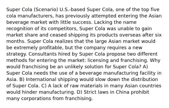 Super Cola (Scenario) U.S.-based Super Cola, one of the top five cola manufacturers, has previously attempted entering the Asian beverage market with little success. Lacking the name recognition of its competitors, Super Cola was unable to gain market share and ceased shipping its products overseas after six months. Super Cola realizes that the large Asian market would be extremely profitable, but the company requires a new strategy. Consultants hired by Super Cola propose two different methods for entering the market: licensing and franchising. Why would franchising be an unlikely solution for Super Cola? A) Super Cola needs the use of a beverage manufacturing facility in Asia. B) International shipping would slow down the distribution of Super Cola. C) A lack of raw materials in many Asian countries would hinder manufacturing. D) Strict laws in China prohibit many corporations from franchising.