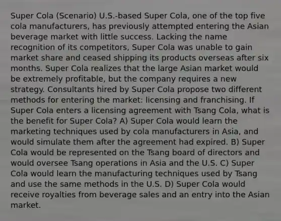 Super Cola (Scenario) U.S.-based Super Cola, one of the top five cola manufacturers, has previously attempted entering the Asian beverage market with little success. Lacking the name recognition of its competitors, Super Cola was unable to gain market share and ceased shipping its products overseas after six months. Super Cola realizes that the large Asian market would be extremely profitable, but the company requires a new strategy. Consultants hired by Super Cola propose two different methods for entering the market: licensing and franchising. If Super Cola enters a licensing agreement with Tsang Cola, what is the benefit for Super Cola? A) Super Cola would learn the marketing techniques used by cola manufacturers in Asia, and would simulate them after the agreement had expired. B) Super Cola would be represented on the Tsang board of directors and would oversee Tsang operations in Asia and the U.S. C) Super Cola would learn the manufacturing techniques used by Tsang and use the same methods in the U.S. D) Super Cola would receive royalties from beverage sales and an entry into the Asian market.