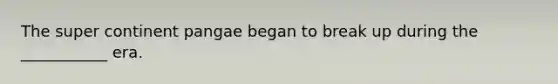 The super continent pangae began to break up during the ___________ era.