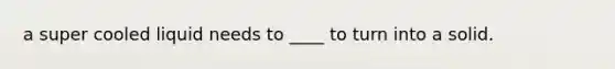 a super cooled liquid needs to ____ to turn into a solid.
