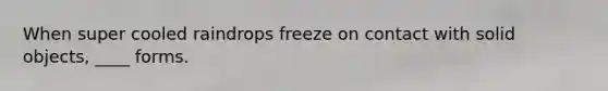 When super cooled raindrops freeze on contact with solid objects, ____ forms.