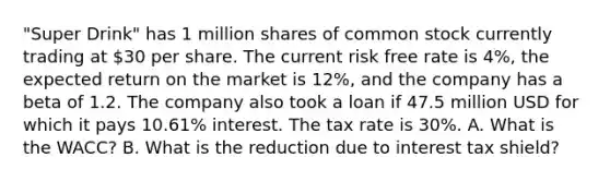 "Super Drink" has 1 million shares of common stock currently trading at 30 per share. The current risk free rate is 4%, the expected return on the market is 12%, and the company has a beta of 1.2. The company also took a loan if 47.5 million USD for which it pays 10.61% interest. The tax rate is 30%. A. What is the WACC? B. What is the reduction due to interest tax shield?