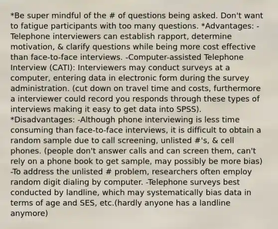 *Be super mindful of the # of questions being asked. Don't want to fatigue participants with too many questions. *Advantages: -Telephone interviewers can establish rapport, determine motivation, & clarify questions while being more cost effective than face-to-face interviews. -Computer-assisted Telephone Interview (CATI): Interviewers may conduct surveys at a computer, entering data in electronic form during the survey administration. (cut down on travel time and costs, furthermore a interviewer could record you responds through these types of interviews making it easy to get data into SPSS). *Disadvantages: -Although phone interviewing is less time consuming than face-to-face interviews, it is difficult to obtain a random sample due to call screening, unlisted #'s, & cell phones. (people don't answer calls and can screen them, can't rely on a phone book to get sample, may possibly be more bias) -To address the unlisted # problem, researchers often employ random digit dialing by computer. -Telephone surveys best conducted by landline, which may systematically bias data in terms of age and SES, etc.(hardly anyone has a landline anymore)