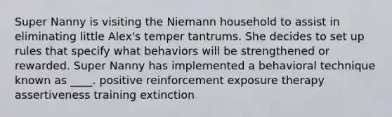 Super Nanny is visiting the Niemann household to assist in eliminating little Alex's temper tantrums. She decides to set up rules that specify what behaviors will be strengthened or rewarded. Super Nanny has implemented a behavioral technique known as ____. ​positive reinforcement ​exposure therapy ​assertiveness training ​extinction