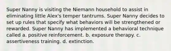 Super Nanny is visiting the Niemann household to assist in eliminating little Alex's temper tantrums. Super Nanny decides to set up rules that specify what behaviors will be strengthened or rewarded. Super Nanny has implemented a behavioral technique called a. positive reinforcement. b. exposure therapy. c. assertiveness training. d. extinction.