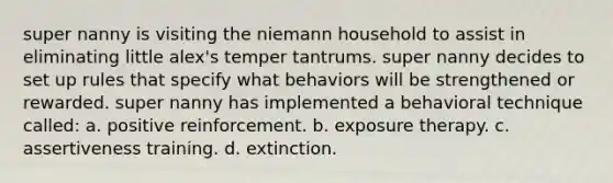 super nanny is visiting the niemann household to assist in eliminating little alex's temper tantrums. super nanny decides to set up rules that specify what behaviors will be strengthened or rewarded. super nanny has implemented a behavioral technique called: a. positive reinforcement. b. exposure therapy. c. assertiveness training. d. extinction.