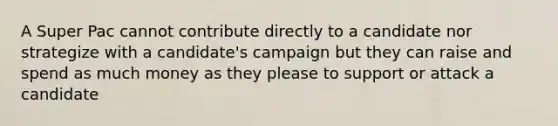 A Super Pac cannot contribute directly to a candidate nor strategize with a candidate's campaign but they can raise and spend as much money as they please to support or attack a candidate