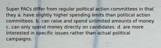 Super PACs differ from regular political action committees in that they a. have slightly higher spending limits than political action committees. b. can raise and spend unlimited amounts of money. c. can only spend money directly on candidates. d. are more interested in specific issues rather than actual political campaigns.