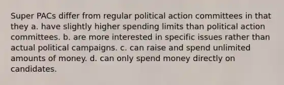 Super PACs differ from regular political action committees in that they a. have slightly higher spending limits than political action committees. b. are more interested in specific issues rather than actual political campaigns. c. can raise and spend unlimited amounts of money. d. can only spend money directly on candidates.