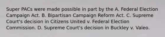 Super PACs were made possible in part by the A. Federal Election Campaign Act. B. Bipartisan Campaign Reform Act. C. Supreme Court's decision in Citizens United v. Federal Election Commission. D. Supreme Court's decision in Buckley v. Valeo.