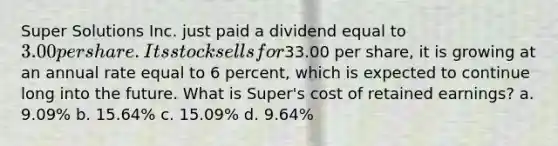 Super Solutions Inc. just paid a dividend equal to 3.00 per share. Its stock sells for33.00 per share, it is growing at an annual rate equal to 6 percent, which is expected to continue long into the future. What is Super's cost of retained earnings? a. 9.09% b. 15.64% c. 15.09% d. 9.64%