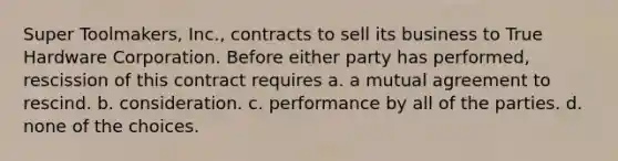 Super Toolmakers, Inc., contracts to sell its business to True Hardware Corporation. Before either party has performed, rescission of this contract requires a. a mutual agreement to rescind. b. consideration. c. performance by all of the parties. d. none of the choices.