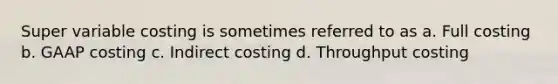 Super variable costing is sometimes referred to as a. Full costing b. GAAP costing c. Indirect costing d. Throughput costing