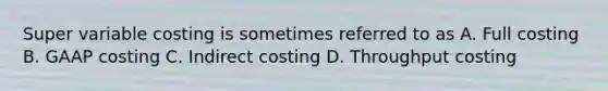 Super variable costing is sometimes referred to as A. Full costing B. GAAP costing C. Indirect costing D. Throughput costing