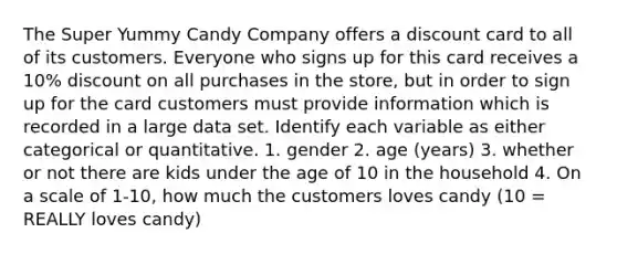 The Super Yummy Candy Company offers a discount card to all of its customers. Everyone who signs up for this card receives a 10% discount on all purchases in the store, but in order to sign up for the card customers must provide information which is recorded in a large data set. Identify each variable as either categorical or quantitative. 1. gender 2. age (years) 3. whether or not there are kids under the age of 10 in the household 4. On a scale of 1-10, how much the customers loves candy (10 = REALLY loves candy)