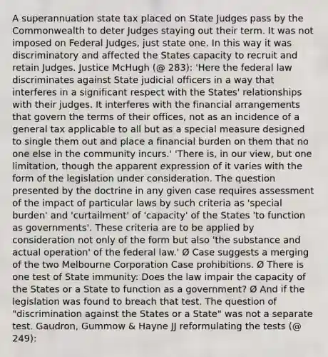 A superannuation state tax placed on State Judges pass by the Commonwealth to deter Judges staying out their term. It was not imposed on Federal Judges, just state one. In this way it was discriminatory and affected the States capacity to recruit and retain Judges. Justice McHugh (@ 283): 'Here the federal law discriminates against State judicial officers in a way that interferes in a significant respect with the States' relationships with their judges. It interferes with the financial arrangements that govern the terms of their offices, not as an incidence of a general tax applicable to all but as a special measure designed to single them out and place a financial burden on them that no one else in the community incurs.' 'There is, in our view, but one limitation, though the apparent expression of it varies with the form of the legislation under consideration. The question presented by the doctrine in any given case requires assessment of the impact of particular laws by such criteria as 'special burden' and 'curtailment' of 'capacity' of the States 'to function as governments'. These criteria are to be applied by consideration not only of the form but also 'the substance and actual operation' of the federal law.' Ø Case suggests a merging of the two Melbourne Corporation Case prohibitions. Ø There is one test of State immunity: Does the law impair the capacity of the States or a State to function as a government? Ø And if the legislation was found to breach that test. The question of "discrimination against the States or a State" was not a separate test. Gaudron, Gummow & Hayne JJ reformulating the tests (@ 249):