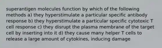 superantigen molecules function by which of the following methods a) they hyperstimulate a particular specific antibody response b) they hyperstimulate a particular specific cytotoxic T cell response c) they disrupt the plasma membrane of the target cell by inserting into it d) they cause many helper T cells to release a large amount of cytokines, inducing damage