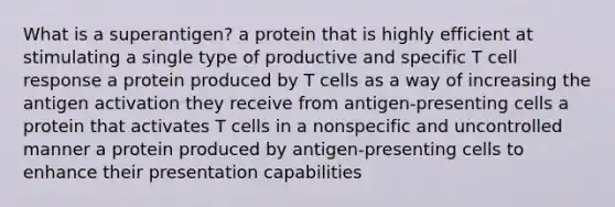 What is a superantigen? a protein that is highly efficient at stimulating a single type of productive and specific T cell response a protein produced by T cells as a way of increasing the antigen activation they receive from antigen-presenting cells a protein that activates T cells in a nonspecific and uncontrolled manner a protein produced by antigen-presenting cells to enhance their presentation capabilities