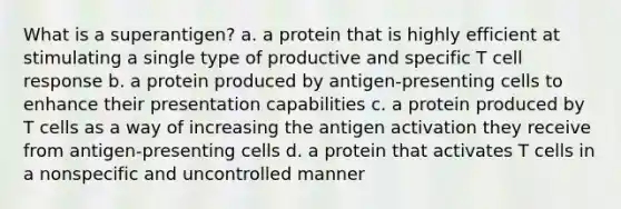 What is a superantigen? a. a protein that is highly efficient at stimulating a single type of productive and specific T cell response b. a protein produced by antigen-presenting cells to enhance their presentation capabilities c. a protein produced by T cells as a way of increasing the antigen activation they receive from antigen-presenting cells d. a protein that activates T cells in a nonspecific and uncontrolled manner